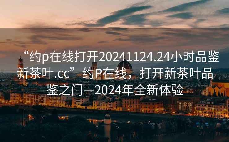 “約p在線(xiàn)打開(kāi)20241124.24小時(shí)品鑒新茶葉.cc”約P在線(xiàn)，打開(kāi)新茶葉品鑒之門(mén)—2024年全新體驗