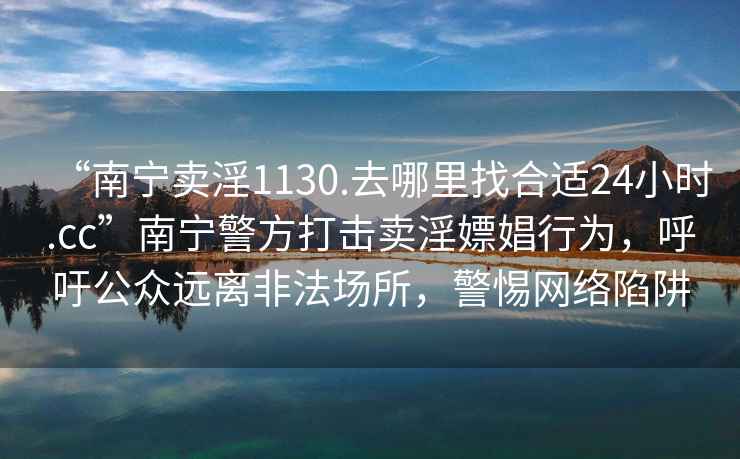 “南寧賣(mài)淫1130.去哪里找合適24小時(shí).cc”南寧警方打擊賣(mài)淫嫖娼行為，呼吁公眾遠離非法場(chǎng)所，警惕網(wǎng)絡(luò )陷阱