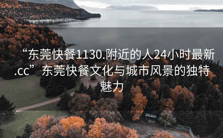 “東莞快餐1130.附近的人24小時(shí)最新.cc”東莞快餐文化與城市風(fēng)景的獨特魅力