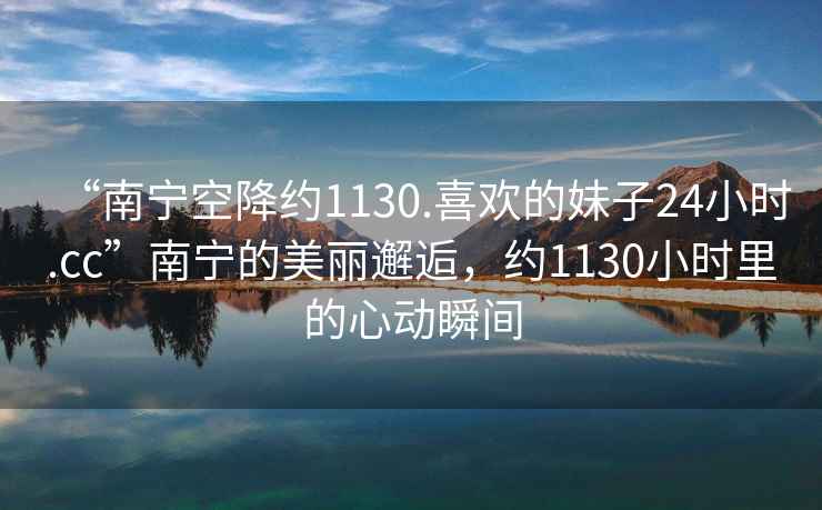 “南寧空降約1130.喜歡的妹子24小時(shí).cc”南寧的美麗邂逅，約1130小時(shí)里的心動(dòng)瞬間