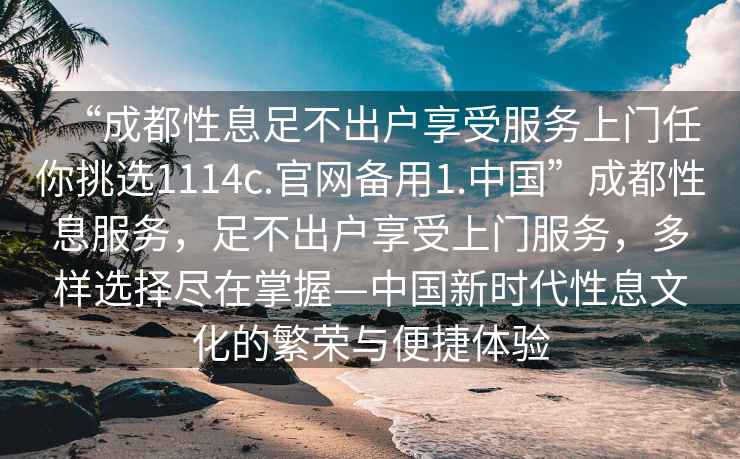 “成都性息足不出戶(hù)享受服務(wù)上門(mén)任你挑選1114c.官網(wǎng)備用1.中國”成都性息服務(wù)，足不出戶(hù)享受上門(mén)服務(wù)，多樣選擇盡在掌握—中國新時(shí)代性息文化的繁榮與便捷體驗