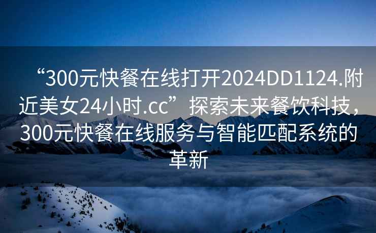 “300元快餐在線(xiàn)打開(kāi)2024DD1124.附近美女24小時(shí).cc”探索未來(lái)餐飲科技，300元快餐在線(xiàn)服務(wù)與智能匹配系統的革新