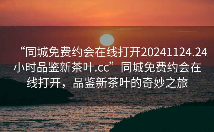 “同城免費約會(huì )在線(xiàn)打開(kāi)20241124.24小時(shí)品鑒新茶葉.cc”同城免費約會(huì )在線(xiàn)打開(kāi)，品鑒新茶葉的奇妙之旅