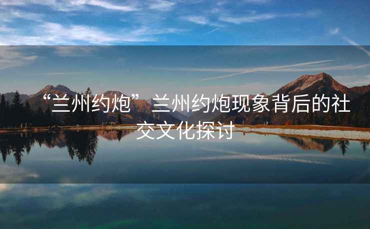 “蘭州約炮”蘭州約炮現象背后的社交文化探討