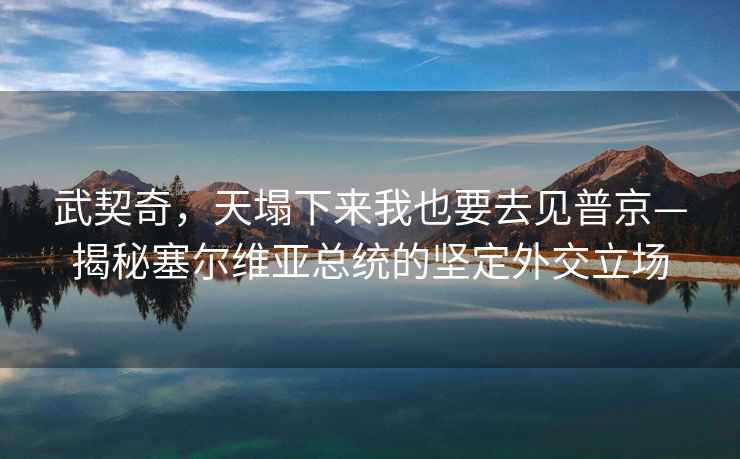 武契奇，天塌下來(lái)我也要去見(jiàn)普京—揭秘塞爾維亞總統的堅定外交立場(chǎng)