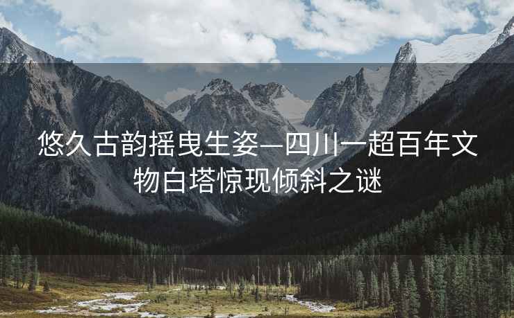 悠久古韻搖曳生姿—四川一超百年文物白塔驚現傾斜之謎