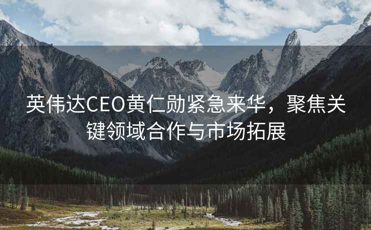 英偉達CEO黃仁勛緊急來(lái)華，聚焦關(guān)鍵領(lǐng)域合作與市場(chǎng)拓展