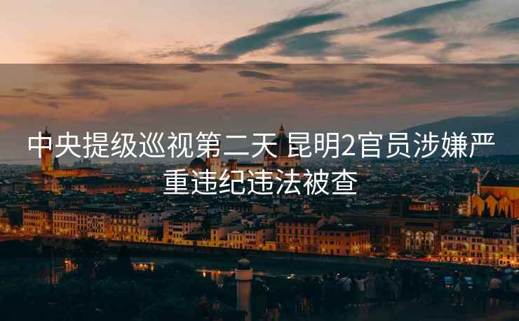 中央提級巡視第二天 昆明2官員涉嫌嚴重違紀違法被查