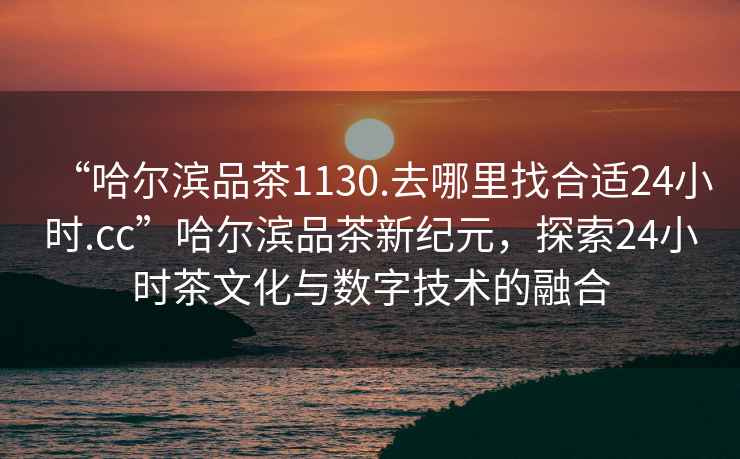 “哈爾濱品茶1130.去哪里找合適24小時(shí).cc”哈爾濱品茶新紀元，探索24小時(shí)茶文化與數字技術(shù)的融合