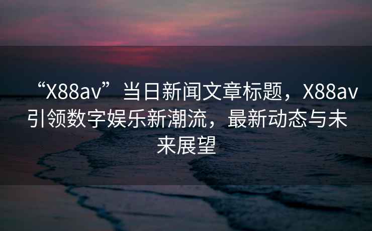 “X88av”當日新聞文章標題，X88av引領(lǐng)數字娛樂(lè )新潮流，最新動(dòng)態(tài)與未來(lái)展望