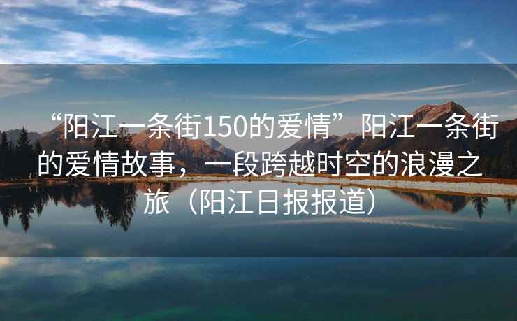“陽(yáng)江一條街150的愛(ài)情”陽(yáng)江一條街的愛(ài)情故事，一段跨越時(shí)空的浪漫之旅（陽(yáng)江日報報道）