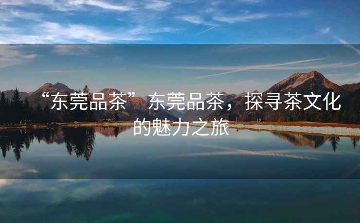 “東莞品茶”東莞品茶，探尋茶文化的魅力之旅