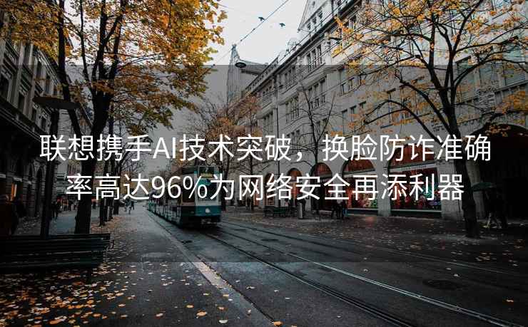 聯(lián)想攜手AI技術(shù)突破，換臉?lè )涝p準確率高達96%為網(wǎng)絡(luò )安全再添利器