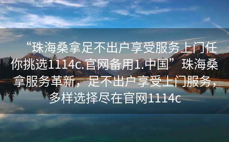 “珠海桑拿足不出戶(hù)享受服務(wù)上門(mén)任你挑選1114c.官網(wǎng)備用1.中國”珠海桑拿服務(wù)革新，足不出戶(hù)享受上門(mén)服務(wù)，多樣選擇盡在官網(wǎng)1114c