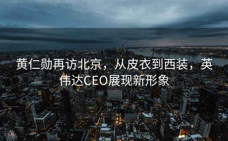 黃仁勛再訪(fǎng)北京，從皮衣到西裝，英偉達CEO展現新形象