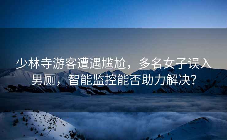 少林寺游客遭遇尷尬，多名女子誤入男廁，智能監控能否助力解決？