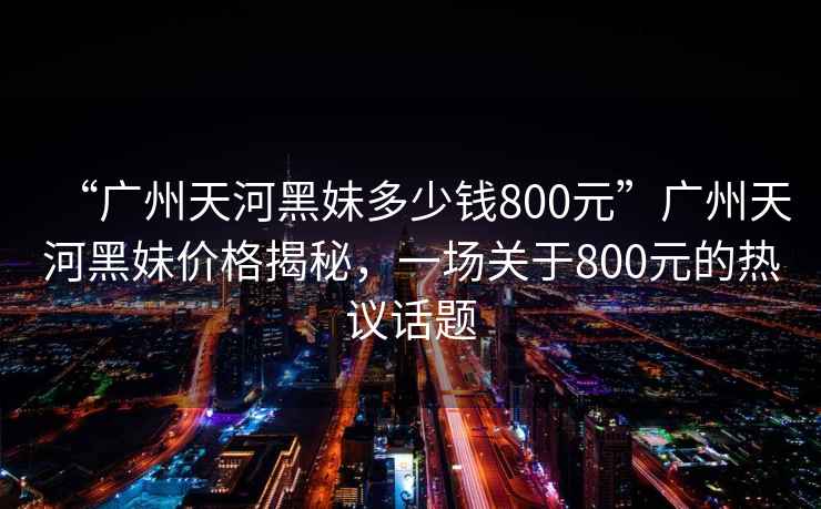 “廣州天河黑妹多少錢(qián)800元”廣州天河黑妹價(jià)格揭秘，一場(chǎng)關(guān)于800元的熱議話(huà)題