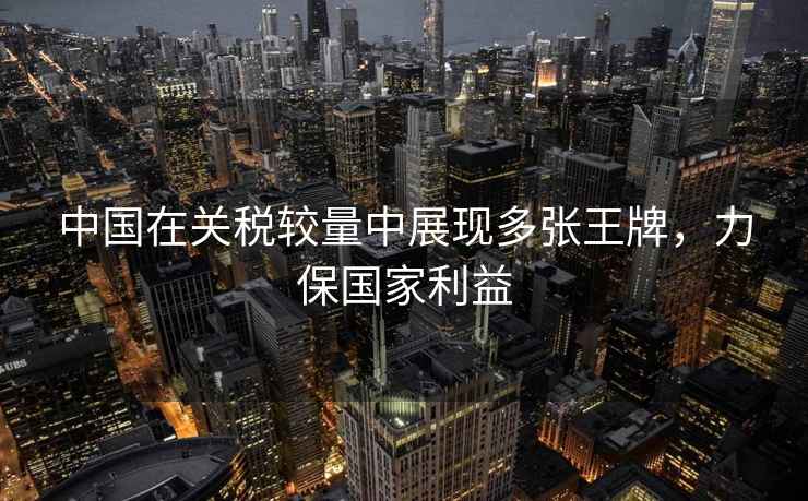 中國在關(guān)稅較量中展現多張王牌，力保國家利益
