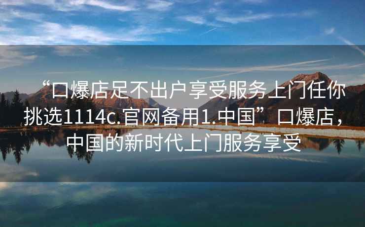 “口爆店足不出戶(hù)享受服務(wù)上門(mén)任你挑選1114c.官網(wǎng)備用1.中國”口爆店，中國的新時(shí)代上門(mén)服務(wù)享受