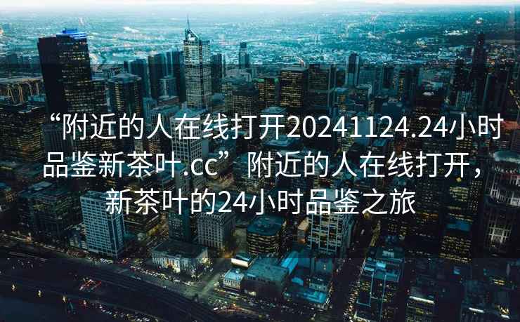 “附近的人在線(xiàn)打開(kāi)20241124.24小時(shí)品鑒新茶葉.cc”附近的人在線(xiàn)打開(kāi)，新茶葉的24小時(shí)品鑒之旅