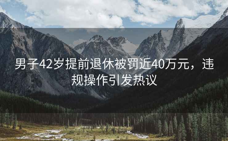 男子42歲提前退休被罰近40萬(wàn)元，違規操作引發(fā)熱議