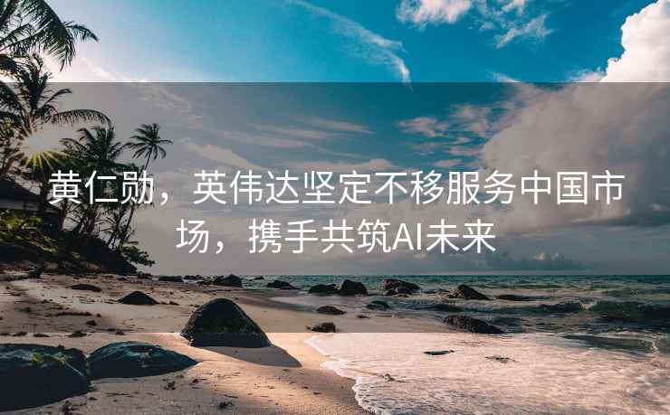 黃仁勛，英偉達堅定不移服務(wù)中國市場(chǎng)，攜手共筑AI未來(lái)