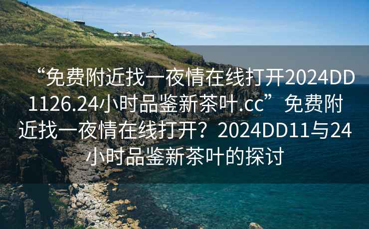 “免費附近找一夜情在線(xiàn)打開(kāi)2024DD1126.24小時(shí)品鑒新茶葉.cc”免費附近找一夜情在線(xiàn)打開(kāi)？2024DD11與24小時(shí)品鑒新茶葉的探討