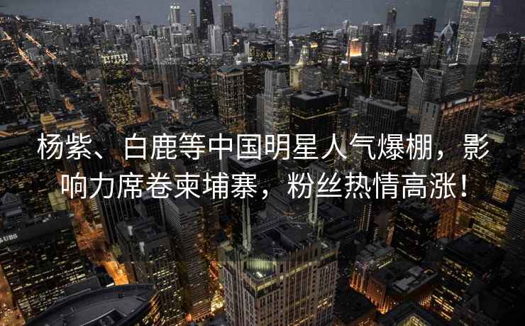 楊紫、白鹿等中國明星人氣爆棚，影響力席卷柬埔寨，粉絲熱情高漲！