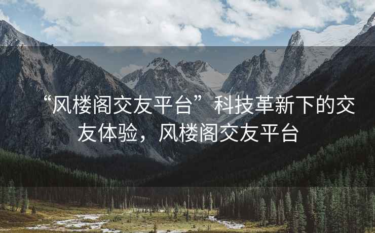 “風(fēng)樓閣交友平臺”科技革新下的交友體驗，風(fēng)樓閣交友平臺