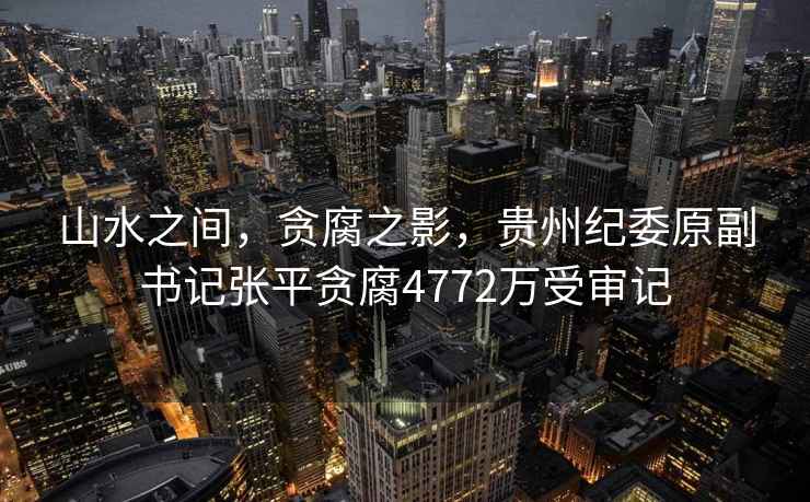 山水之間，貪腐之影，貴州紀委原副書(shū)記張平貪腐4772萬(wàn)受審記