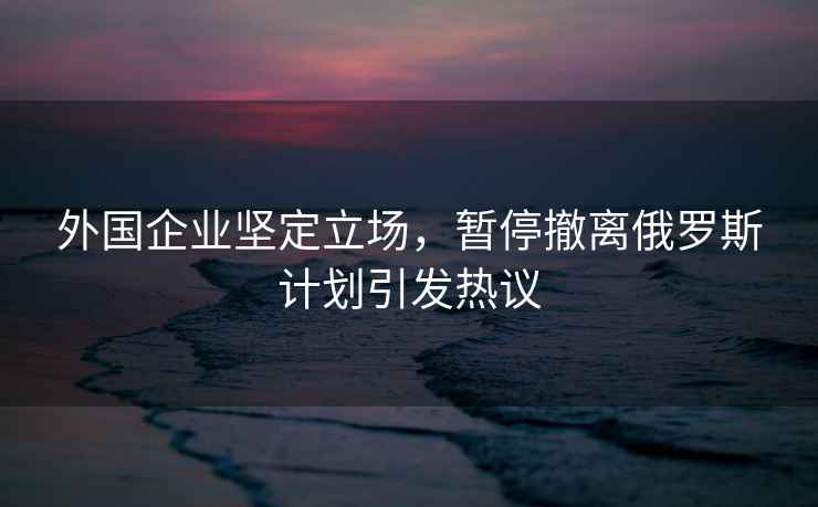外國企業(yè)堅定立場(chǎng)，暫停撤離俄羅斯計劃引發(fā)熱議