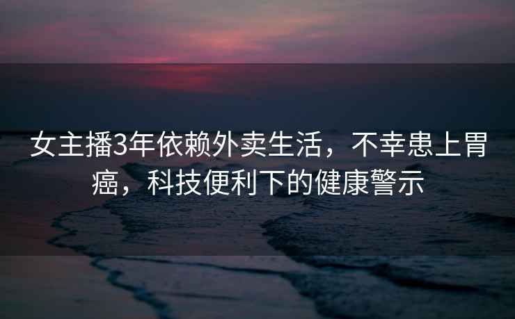 女主播3年依賴(lài)外賣(mài)生活，不幸患上胃癌，科技便利下的健康警示