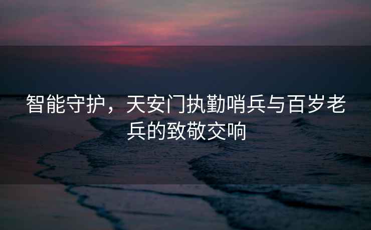 智能守護，天安門(mén)執勤哨兵與百歲老兵的致敬交響
