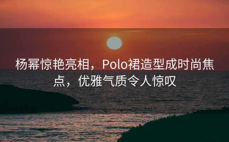 楊冪驚艷亮相，Polo裙造型成時(shí)尚焦點(diǎn)，優(yōu)雅氣質(zhì)令人驚嘆