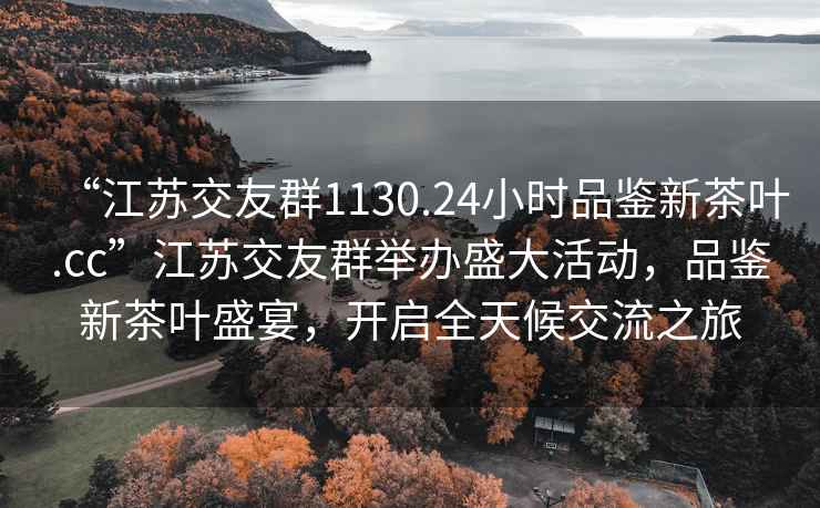 “江蘇交友群1130.24小時(shí)品鑒新茶葉.cc”江蘇交友群舉辦盛大活動(dòng)，品鑒新茶葉盛宴，開(kāi)啟全天候交流之旅