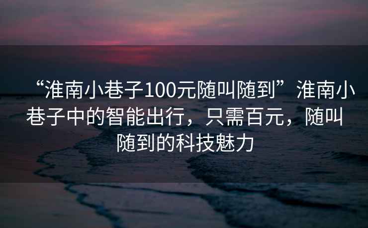 “淮南小巷子100元隨叫隨到”淮南小巷子中的智能出行，只需百元，隨叫隨到的科技魅力