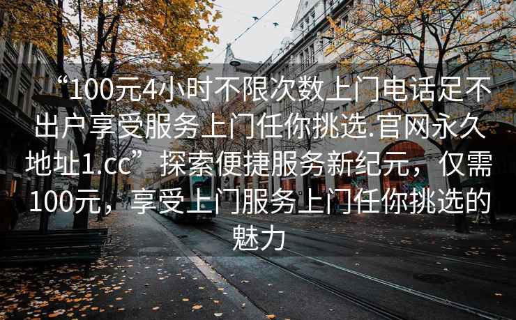 “100元4小時(shí)不限次數上門(mén)電話(huà)足不出戶(hù)享受服務(wù)上門(mén)任你挑選.官網(wǎng)永久地址1.cc”探索便捷服務(wù)新紀元，僅需100元，享受上門(mén)服務(wù)上門(mén)任你挑選的魅力