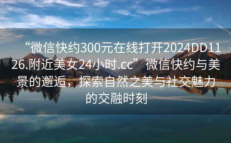 “微信快約300元在線(xiàn)打開(kāi)2024DD1126.附近美女24小時(shí).cc”微信快約與美景的邂逅，探索自然之美與社交魅力的交融時(shí)刻
