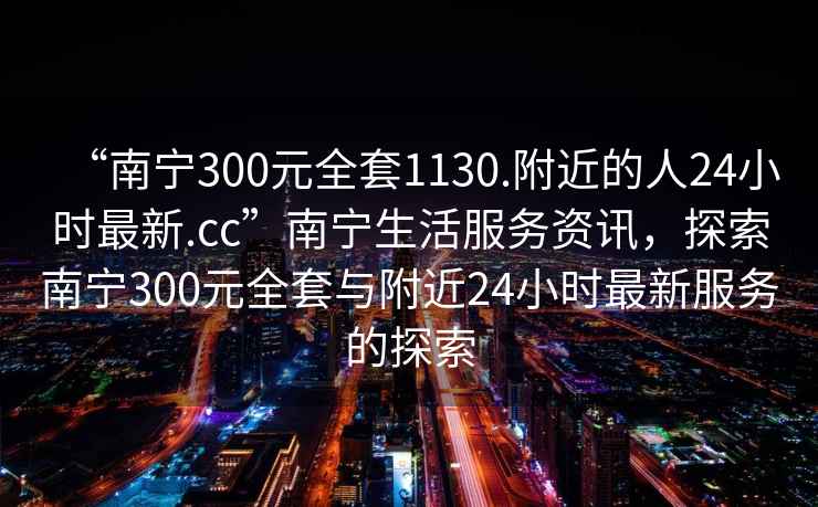 “南寧300元全套1130.附近的人24小時(shí)最新.cc”南寧生活服務(wù)資訊，探索南寧300元全套與附近24小時(shí)最新服務(wù)的探索