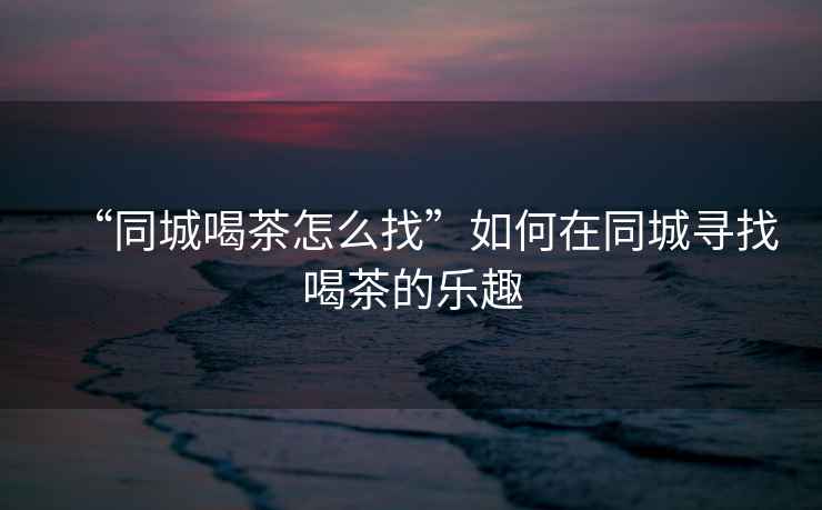 “同城喝茶怎么找”如何在同城尋找喝茶的樂(lè )趣