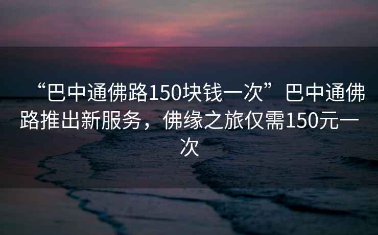 “巴中通佛路150塊錢(qián)一次”巴中通佛路推出新服務(wù)，佛緣之旅僅需150元一次
