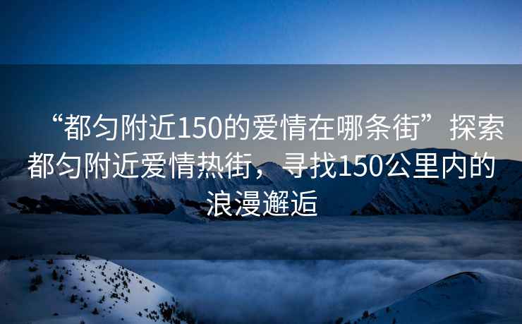 “都勻附近150的愛(ài)情在哪條街”探索都勻附近愛(ài)情熱街，尋找150公里內的浪漫邂逅