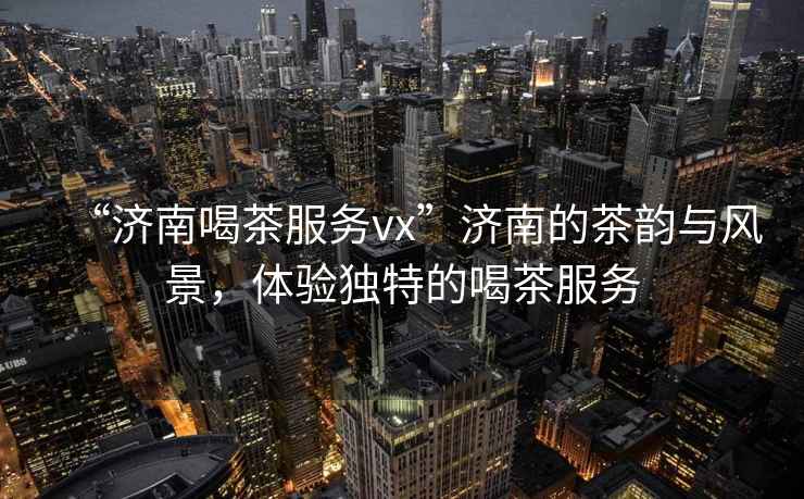 “濟南喝茶服務(wù)vx”濟南的茶韻與風(fēng)景，體驗獨特的喝茶服務(wù)