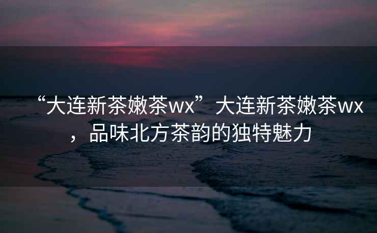 “大連新茶嫩茶wx”大連新茶嫩茶wx，品味北方茶韻的獨特魅力