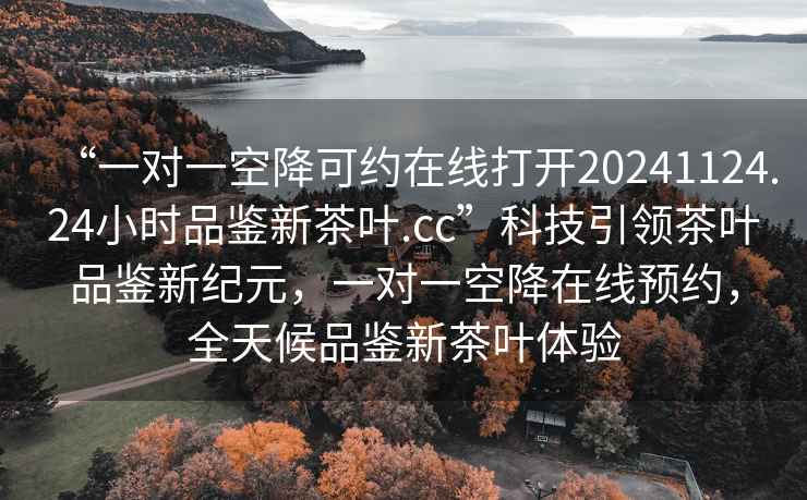 “一對一空降可約在線(xiàn)打開(kāi)20241124.24小時(shí)品鑒新茶葉.cc”科技引領(lǐng)茶葉品鑒新紀元，一對一空降在線(xiàn)預約，全天候品鑒新茶葉體驗