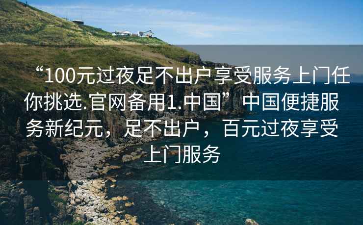 “100元過(guò)夜足不出戶(hù)享受服務(wù)上門(mén)任你挑選.官網(wǎng)備用1.中國”中國便捷服務(wù)新紀元，足不出戶(hù)，百元過(guò)夜享受上門(mén)服務(wù)