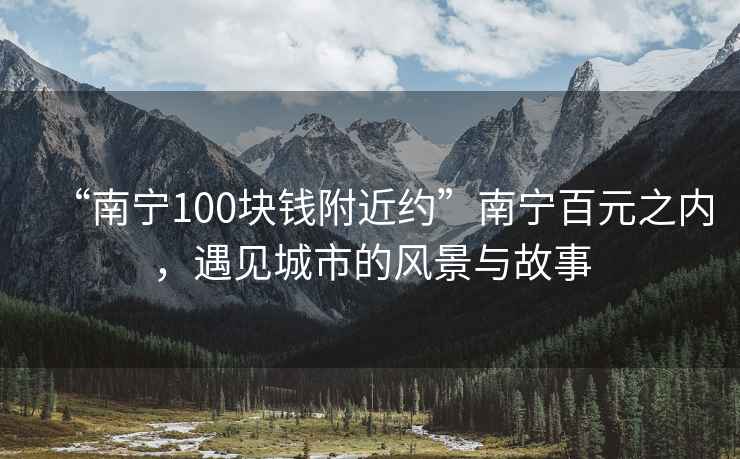 “南寧100塊錢(qián)附近約”南寧百元之內，遇見(jiàn)城市的風(fēng)景與故事