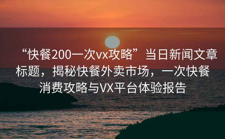 “快餐200一次vx攻略”當日新聞文章標題，揭秘快餐外賣(mài)市場(chǎng)，一次快餐消費攻略與VX平臺體驗報告