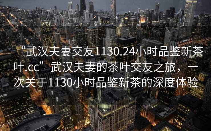 “武漢夫妻交友1130.24小時(shí)品鑒新茶葉.cc”武漢夫妻的茶葉交友之旅，一次關(guān)于1130小時(shí)品鑒新茶的深度體驗
