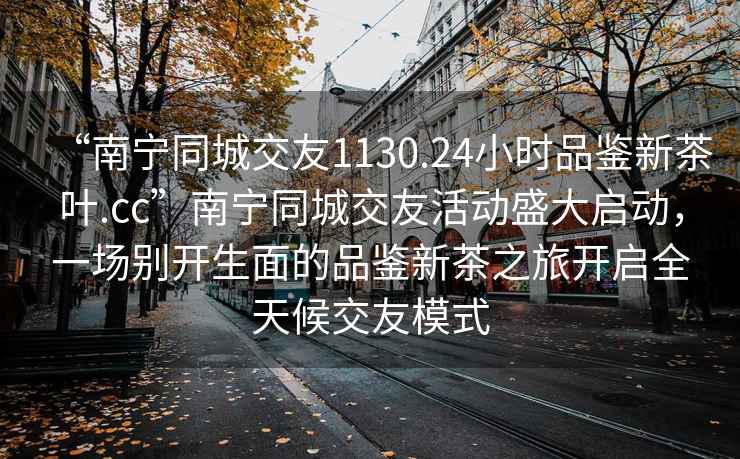 “南寧同城交友1130.24小時(shí)品鑒新茶葉.cc”南寧同城交友活動(dòng)盛大啟動(dòng)，一場(chǎng)別開(kāi)生面的品鑒新茶之旅開(kāi)啟全天候交友模式